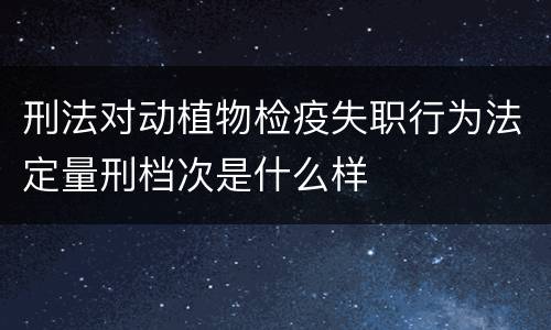 刑法对动植物检疫失职行为法定量刑档次是什么样