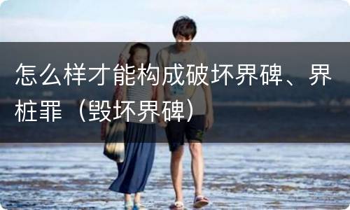 怎么样才能构成破坏界碑、界桩罪（毁坏界碑）
