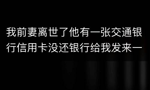 我前妻离世了他有一张交通银行信用卡没还银行给我发来一张催款单我该要怎样办