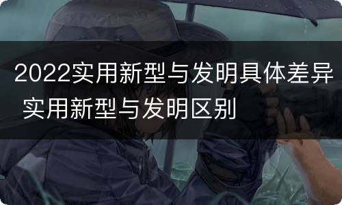 2022实用新型与发明具体差异 实用新型与发明区别
