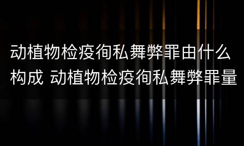动植物检疫徇私舞弊罪由什么构成 动植物检疫徇私舞弊罪量刑
