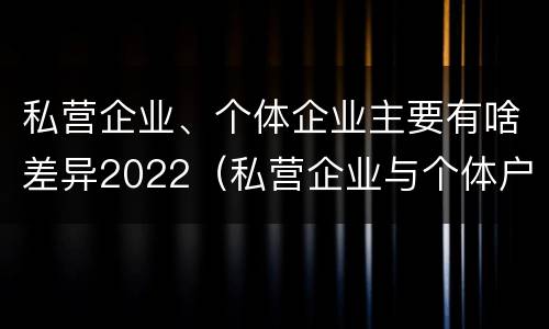 私营企业、个体企业主要有啥差异2022（私营企业与个体户的区别）