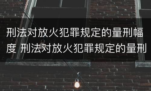 刑法对放火犯罪规定的量刑幅度 刑法对放火犯罪规定的量刑幅度是