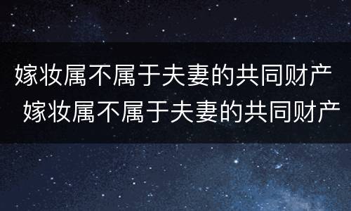 嫁妆属不属于夫妻的共同财产 嫁妆属不属于夫妻的共同财产范围