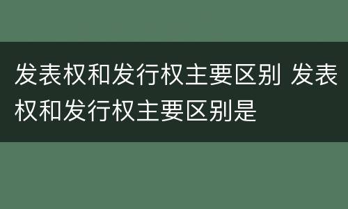 发表权和发行权主要区别 发表权和发行权主要区别是