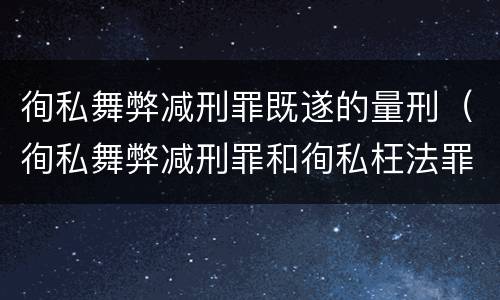 徇私舞弊减刑罪既遂的量刑（徇私舞弊减刑罪和徇私枉法罪）