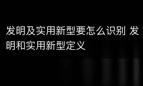 发明及实用新型要怎么识别 发明和实用新型定义