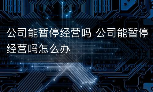 公司能暂停经营吗 公司能暂停经营吗怎么办