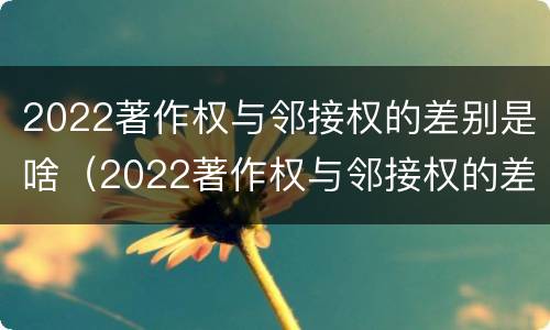 2022著作权与邻接权的差别是啥（2022著作权与邻接权的差别是啥呢）