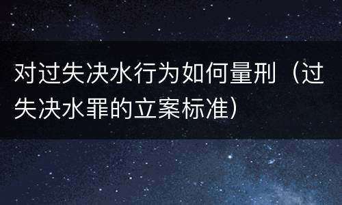 对过失决水行为如何量刑（过失决水罪的立案标准）