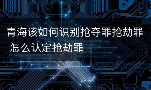 青海该如何识别抢夺罪抢劫罪 怎么认定抢劫罪