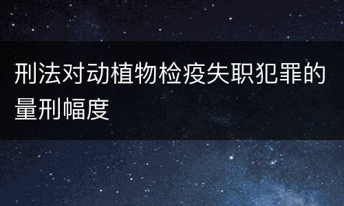 刑法对动植物检疫失职犯罪的量刑幅度