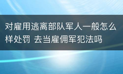 对雇用逃离部队军人一般怎么样处罚 去当雇佣军犯法吗