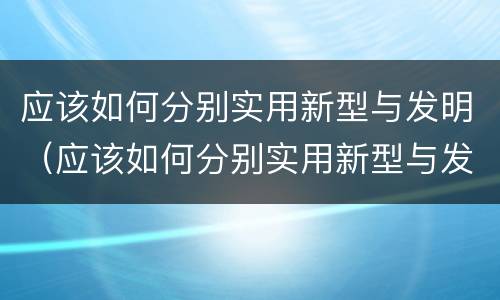 应该如何分别实用新型与发明（应该如何分别实用新型与发明型）