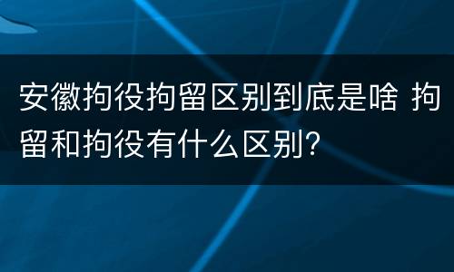 安徽拘役拘留区别到底是啥 拘留和拘役有什么区别?
