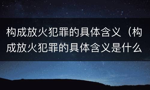 构成放火犯罪的具体含义（构成放火犯罪的具体含义是什么）