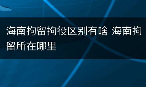 海南拘留拘役区别有啥 海南拘留所在哪里
