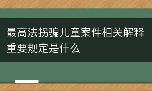 最高法拐骗儿童案件相关解释重要规定是什么
