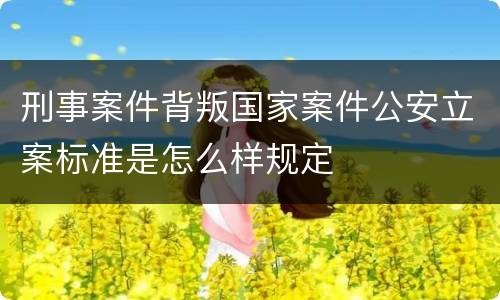 刑事案件背叛国家案件公安立案标准是怎么样规定