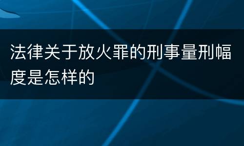 法律关于放火罪的刑事量刑幅度是怎样的