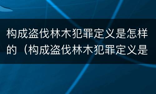 构成盗伐林木犯罪定义是怎样的（构成盗伐林木犯罪定义是怎样的呢）