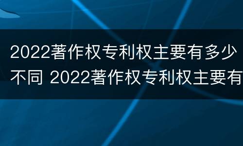 2022著作权专利权主要有多少不同 2022著作权专利权主要有多少不同的权利