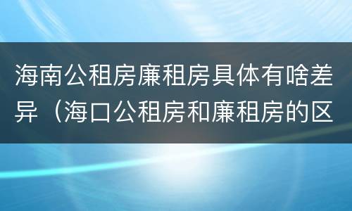 海南公租房廉租房具体有啥差异（海口公租房和廉租房的区别）
