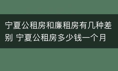宁夏公租房和廉租房有几种差别 宁夏公租房多少钱一个月