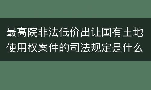 最高院非法低价出让国有土地使用权案件的司法规定是什么