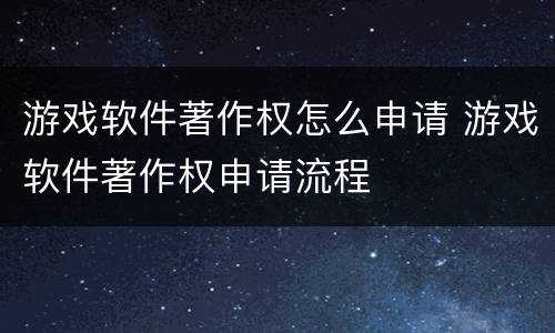 游戏软件著作权怎么申请 游戏软件著作权申请流程