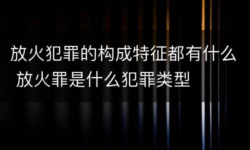 放火犯罪的构成特征都有什么 放火罪是什么犯罪类型