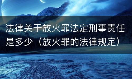 法律关于放火罪法定刑事责任是多少（放火罪的法律规定）