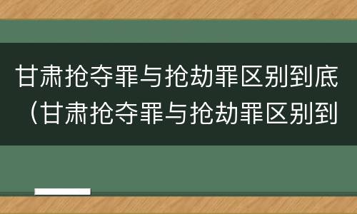 甘肃抢夺罪与抢劫罪区别到底（甘肃抢夺罪与抢劫罪区别到底是什么）