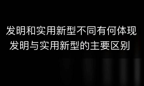 发明和实用新型不同有何体现 发明与实用新型的主要区别