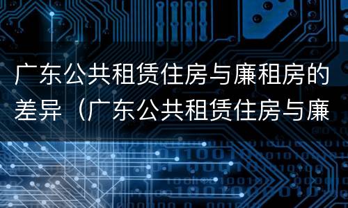 广东公共租赁住房与廉租房的差异（广东公共租赁住房与廉租房的差异是什么）