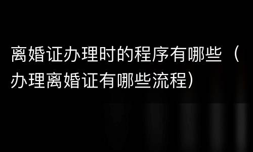 离婚证办理时的程序有哪些（办理离婚证有哪些流程）