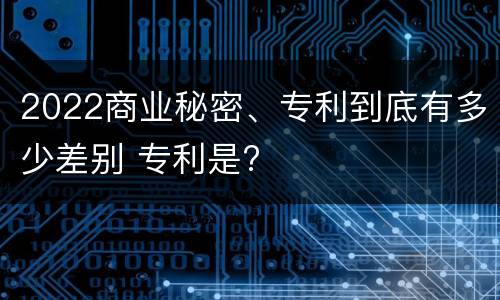 2022商业秘密、专利到底有多少差别 专利是?
