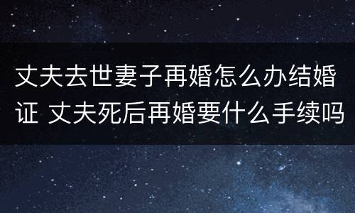 丈夫去世妻子再婚怎么办结婚证 丈夫死后再婚要什么手续吗