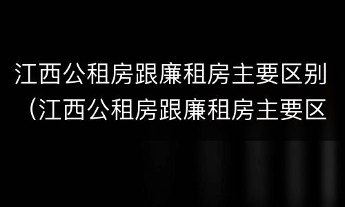 江西公租房跟廉租房主要区别（江西公租房跟廉租房主要区别是什么）