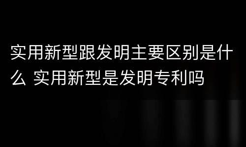 实用新型跟发明主要区别是什么 实用新型是发明专利吗