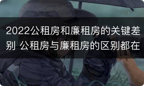 2022公租房和廉租房的关键差别 公租房与廉租房的区别都在此,别再搞错了!
