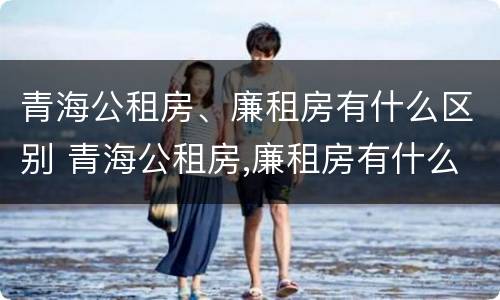 青海公租房、廉租房有什么区别 青海公租房,廉租房有什么区别吗