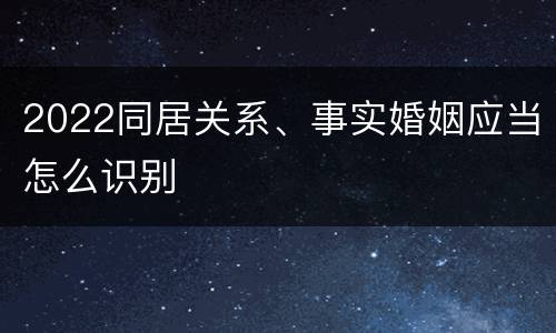 2022同居关系、事实婚姻应当怎么识别