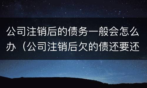 公司注销后的债务一般会怎么办（公司注销后欠的债还要还吗?）
