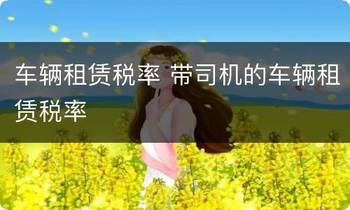 车辆租赁税率 带司机的车辆租赁税率