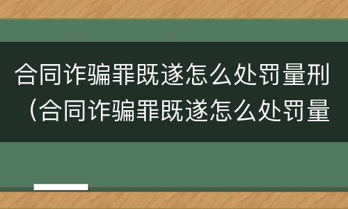 合同诈骗罪既遂怎么处罚量刑（合同诈骗罪既遂怎么处罚量刑标准）