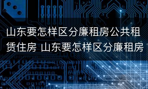 山东要怎样区分廉租房公共租赁住房 山东要怎样区分廉租房公共租赁住房呢