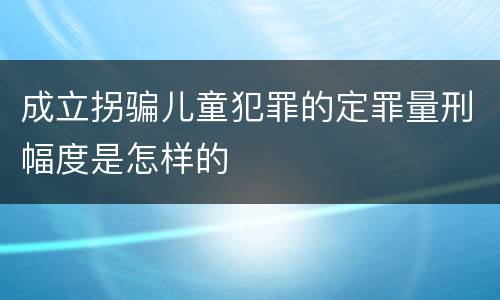 成立拐骗儿童犯罪的定罪量刑幅度是怎样的