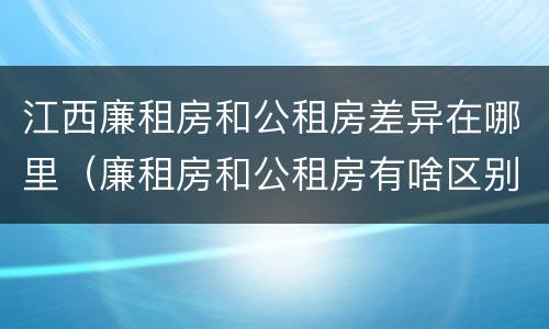 江西廉租房和公租房差异在哪里（廉租房和公租房有啥区别）