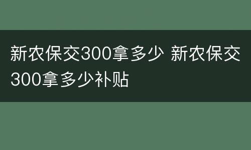新农保交300拿多少 新农保交300拿多少补贴